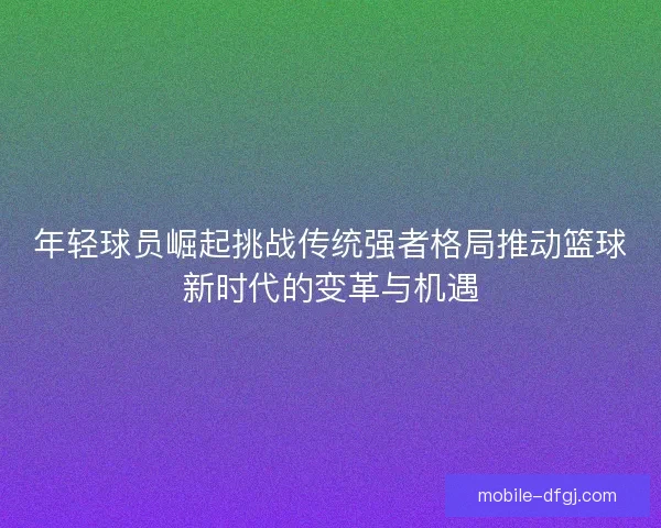 年轻球员崛起挑战传统强者格局推动篮球新时代的变革与机遇