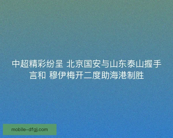 中超精彩纷呈 北京国安与山东泰山握手言和 穆伊梅开二度助海港制胜