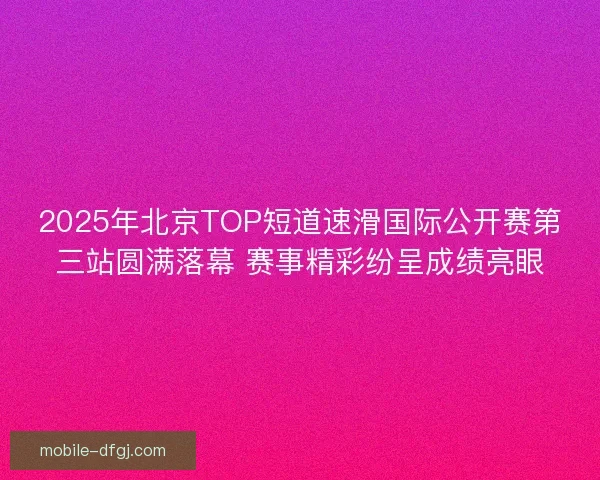 2025年北京TOP短道速滑国际公开赛第三站圆满落幕 赛事精彩纷呈成绩亮眼